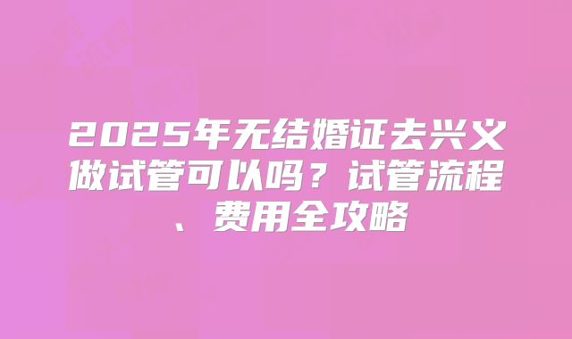 2025年无结婚证去兴义做试管可以吗？试管流程、费用全攻略