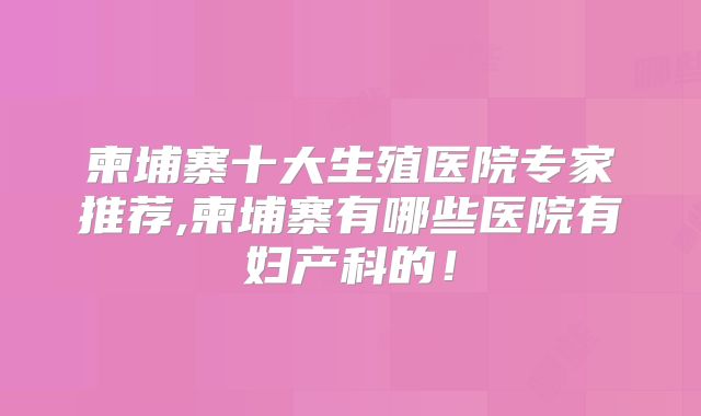 柬埔寨十大生殖医院专家推荐,柬埔寨有哪些医院有妇产科的！