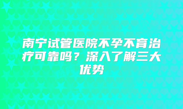 南宁试管医院不孕不育治疗可靠吗?深入了解三大优势