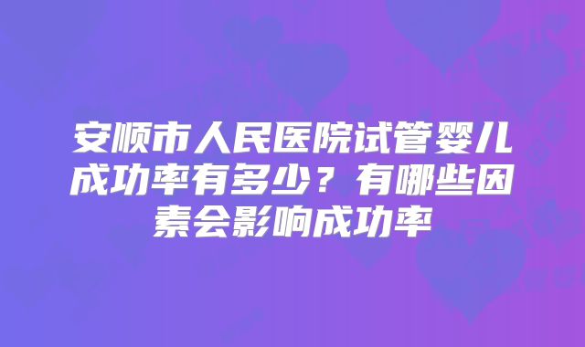 安顺市人民医院试管婴儿成功率有多少?有哪些因素会影响成功率