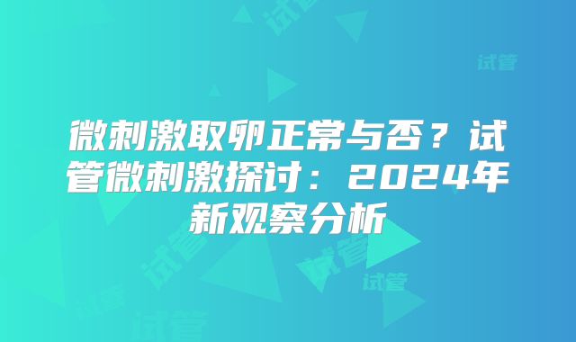 微刺激取卵正常与否？试管微刺激探讨：2024年新观察分析