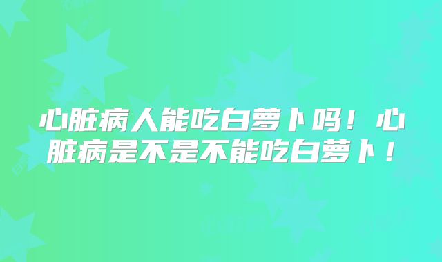 心脏病人能吃白萝卜吗！心脏病是不是不能吃白萝卜！