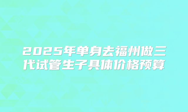 2025年单身去福州做三代试管生子具体价格预算