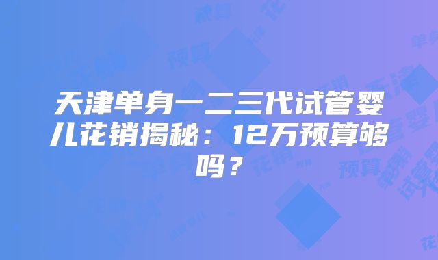 天津单身一二三代试管婴儿花销揭秘：12万预算够吗？