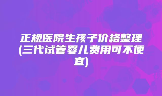 正规医院生孩子价格整理(三代试管婴儿费用可不便宜)