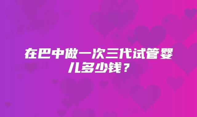 在巴中做一次三代试管婴儿多少钱？