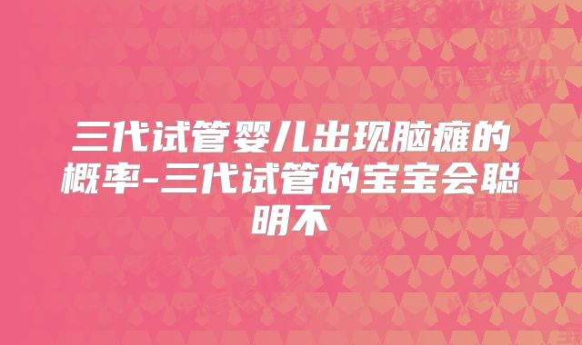 三代试管婴儿出现脑瘫的概率-三代试管的宝宝会聪明不
