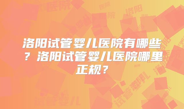 洛阳试管婴儿医院有哪些？洛阳试管婴儿医院哪里正规？