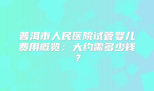 普洱市人民医院试管婴儿费用概览：大约需多少钱？