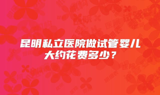 昆明私立医院做试管婴儿大约花费多少?