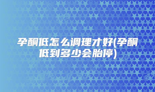 孕酮低怎么调理才好(孕酮低到多少会胎停)