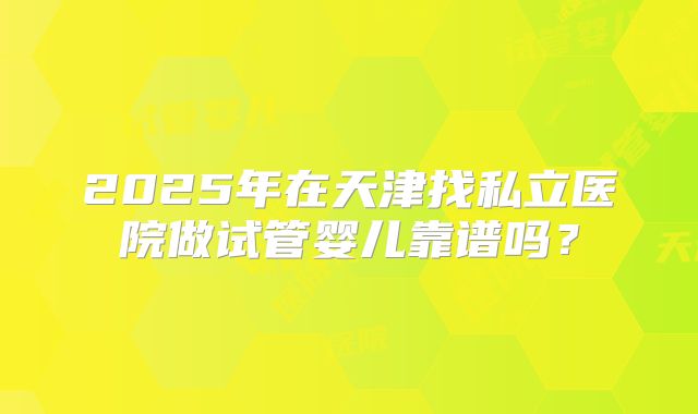 2025年在天津找私立医院做试管婴儿靠谱吗？