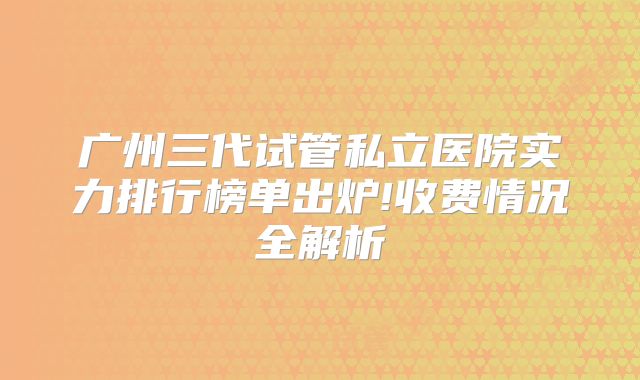广州三代试管私立医院实力排行榜单出炉!收费情况全解析