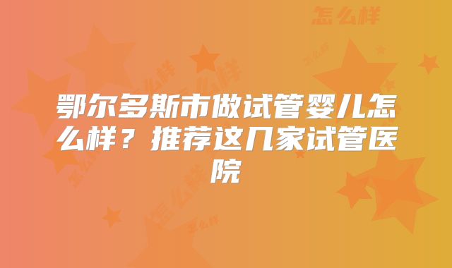 鄂尔多斯市做试管婴儿怎么样？推荐这几家试管医院