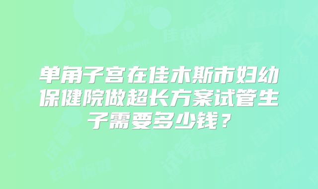 单角子宫在佳木斯市妇幼保健院做超长方案试管生子需要多少钱?