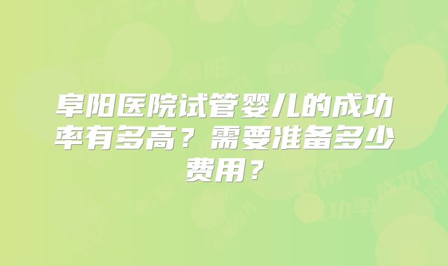 阜阳医院试管婴儿的成功率有多高?需要准备多少费用?
