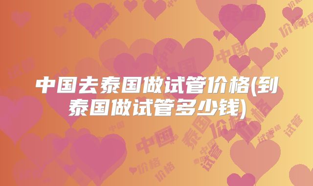 中国去泰国做试管价格(到泰国做试管多少钱)