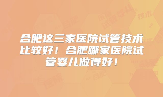 合肥这三家医院试管技术比较好！合肥哪家医院试管婴儿做得好！