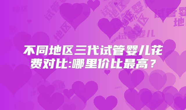 不同地区三代试管婴儿花费对比:哪里价比最高？