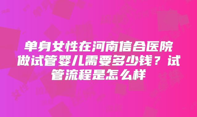 单身女性在河南信合医院做试管婴儿需要多少钱？试管流程是怎么样