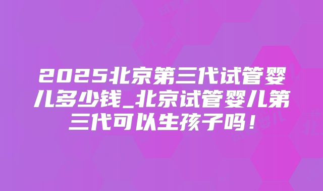 2025北京第三代试管婴儿多少钱_北京试管婴儿第三代可以生孩子吗！