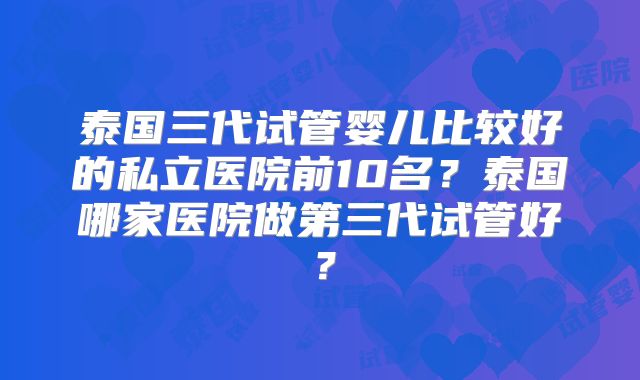 泰国三代试管婴儿比较好的私立医院前10名？泰国哪家医院做第三代试管好？