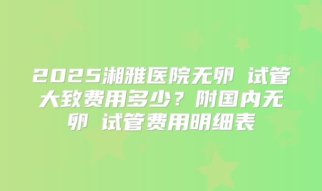 2025湘雅医院无卵�试管大致费用多少？附国内无卵�试管费用明细表