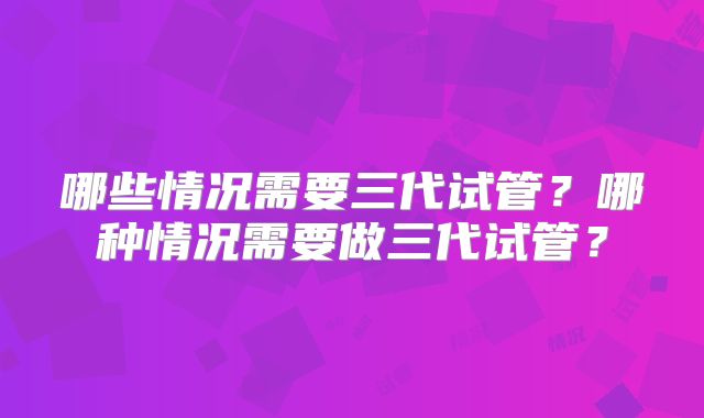 哪些情况需要三代试管?哪种情况需要做三代试管?