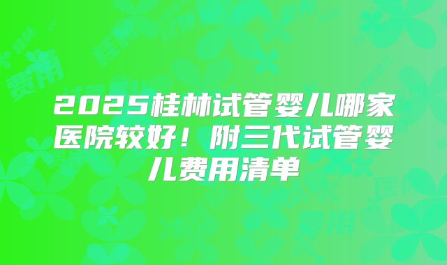 2025桂林试管婴儿哪家医院较好！附三代试管婴儿费用清单