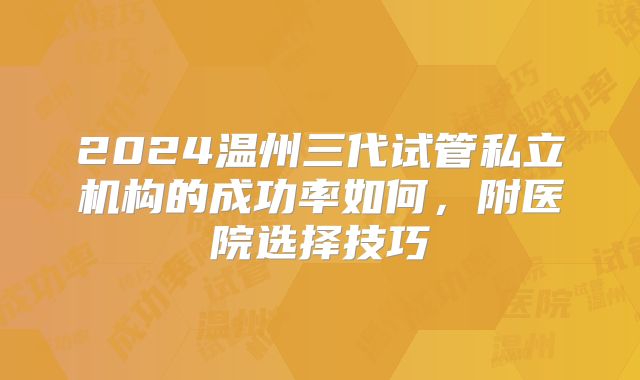 2024温州三代试管私立机构的成功率如何，附医院选择技巧