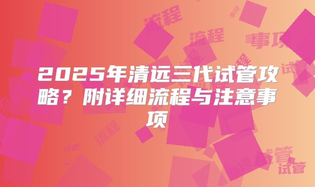 2025年清远三代试管攻略？附详细流程与注意事项