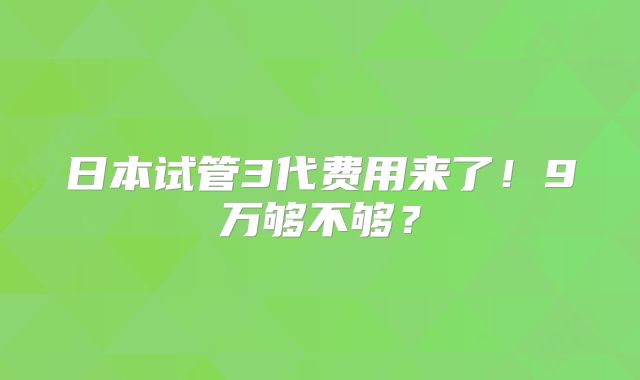 日本试管3代费用来了！9万够不够？