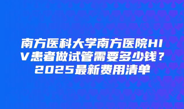 南方医科大学南方医院HIV患者做试管需要多少钱?2025最新费用清单