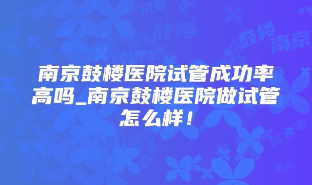 南京鼓楼医院试管成功率高吗_南京鼓楼医院做试管怎么样！