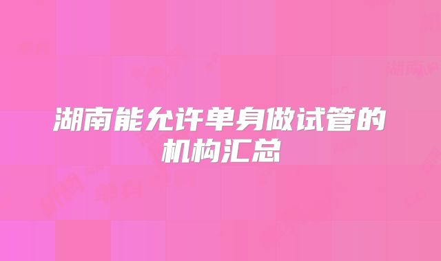 湖南能允许单身做试管的机构汇总