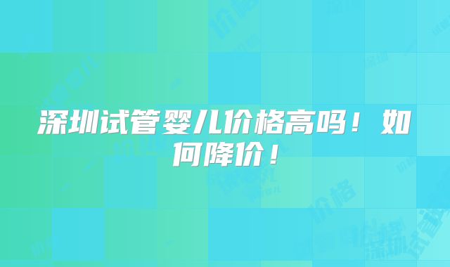 深圳试管婴儿价格高吗！如何降价！