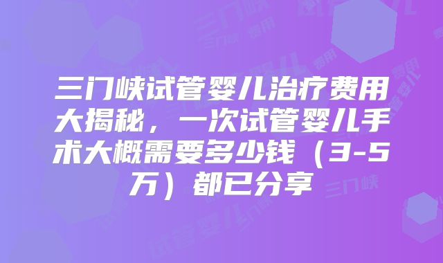 三门峡试管婴儿治疗费用大揭秘，一次试管婴儿手术大概需要多少钱（3-5万）都已分享
