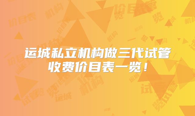 运城私立机构做三代试管收费价目表一览！