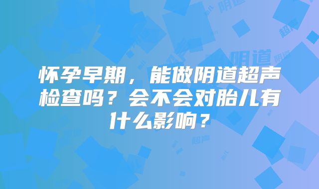 怀孕早期，能做阴道超声检查吗？会不会对胎儿有什么影响？