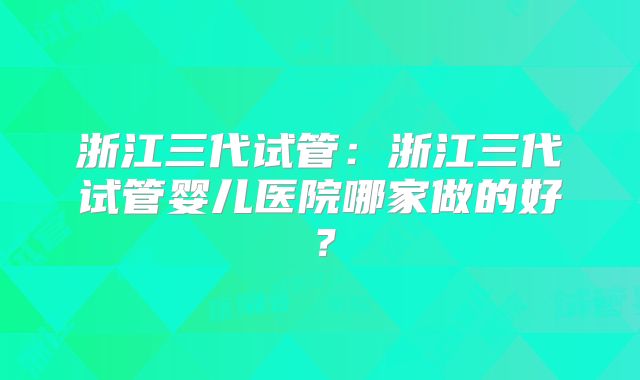 浙江三代试管：浙江三代试管婴儿医院哪家做的好？
