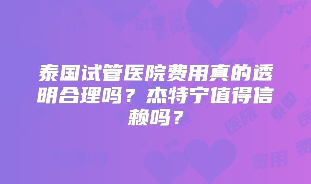 泰国试管医院费用真的透明合理吗?杰特宁值得信赖吗?