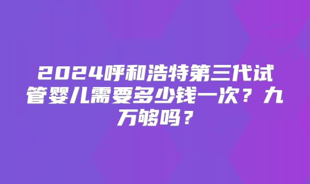 2024呼和浩特第三代试管婴儿需要多少钱一次?九万够吗?