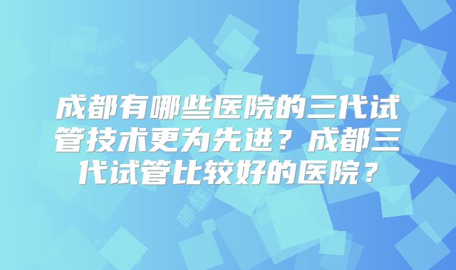 成都有哪些医院的三代试管技术更为先进?成都三代试管比较好的医院?