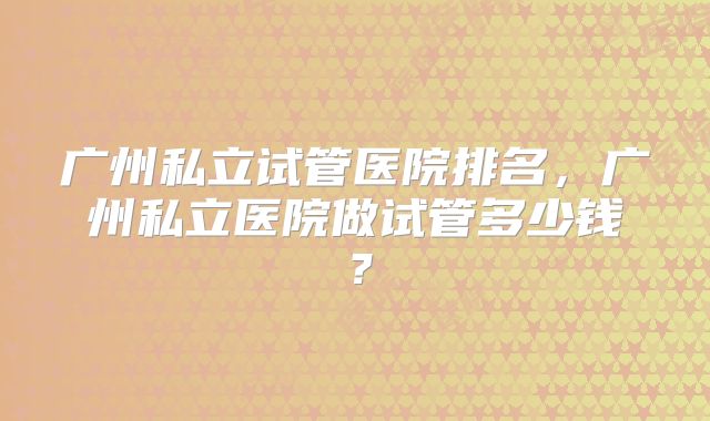 广州私立试管医院排名，广州私立医院做试管多少钱？