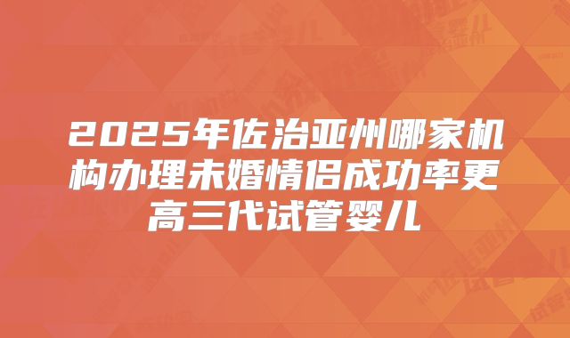 2025年佐治亚州哪家机构办理未婚情侣成功率更高三代试管婴儿