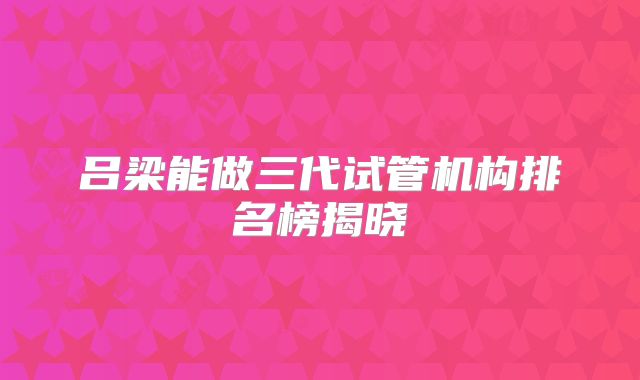 吕梁能做三代试管机构排名榜揭晓