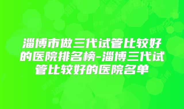 淄博市做三代试管比较好的医院排名榜-淄博三代试管比较好的医院名单