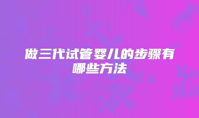 做三代试管婴儿的步骤有哪些方法