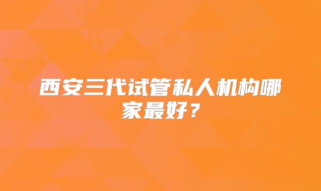 西安三代试管私人机构哪家最好？