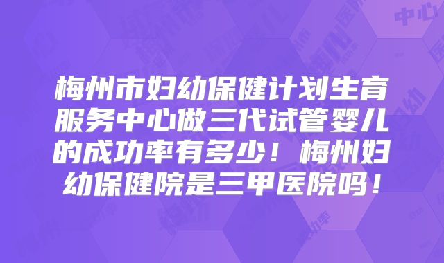 梅州市妇幼保健计划生育服务中心做三代试管婴儿的成功率有多少!梅州妇幼保健院是三甲医院吗!